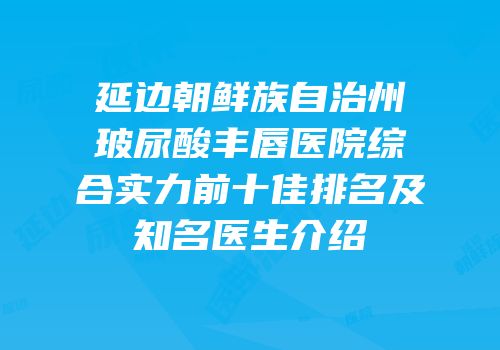 延边朝鲜族自治州玻尿酸丰唇医院综合实力前十佳排名及知名医生介绍