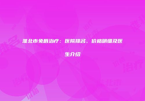 淮北市兔唇治疗：医院排名、价格明细及医生介绍