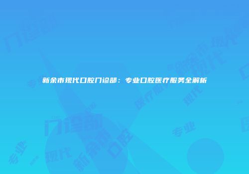 新余市现代口腔门诊部：专业口腔医疗服务全解析