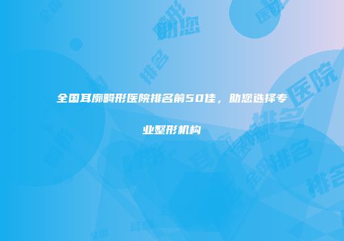 全国耳廓畸形医院排名前50佳，助您选择专业整形机构