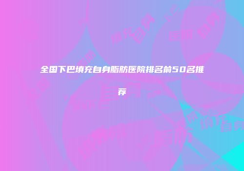 全国下巴填充自身脂肪医院排名前50名推荐