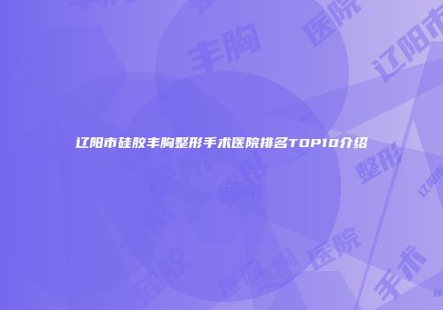 辽阳市硅胶丰胸整形手术医院排名TOP10介绍