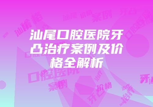 汕尾口腔医院牙凸治疗案例及价格全解析