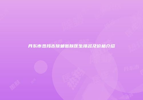 丹东市热玛吉除皱嫩肤医生排名及价格介绍