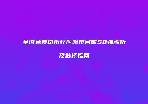 全国色素斑治疗医院排名前50强解析及选择指南