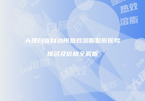 大理白族自治州热效溶脂整形医院排名及价格全解析