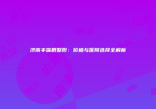 济南丰嘴唇整形：价格与医院选择全解析