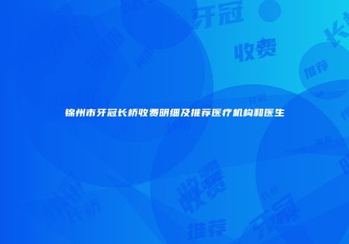 锦州市牙冠长桥收费明细及推荐医疗机构和医生