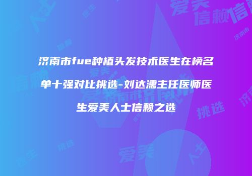 济南市fue种植头发技术医生在榜名单十强对比挑选-刘达濡主任医师医生爱美人士信赖之选