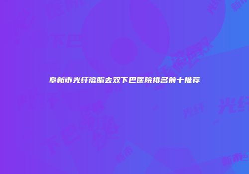 阜新市光纤溶脂去双下巴医院排名前十推荐