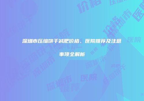 深圳市压缩饼干减肥价格、医院推荐及注意事项全解析