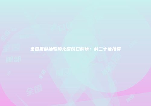 全国腿部抽脂填充医院口碑榜：前二十佳推荐