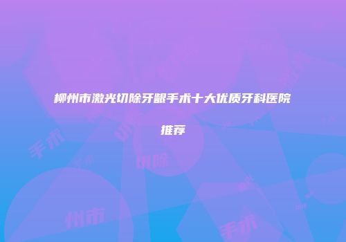柳州市激光切除牙龈手术十大优质牙科医院推荐