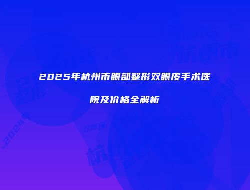 2025年杭州市眼部整形双眼皮手术医院及价格全解析