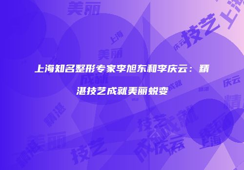 上海知名整形专家李旭东和李庆云：精湛技艺成就美丽蜕变