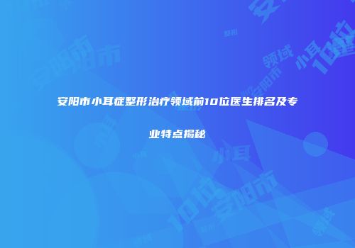 安阳市小耳症整形治疗领域前10位医生排名及专业特点揭秘