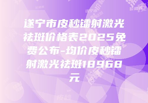 遂宁市皮秒镭射激光祛斑价格表2025免费公布-均价皮秒镭射激光祛斑18968元