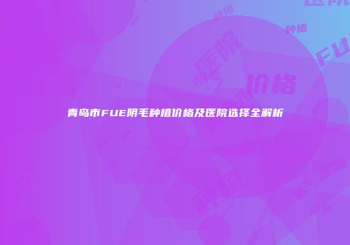 青岛市FUE阴毛种植价格及医院选择全解析