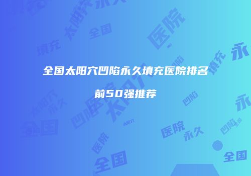 全国太阳穴凹陷永久填充医院排名前50强推荐
