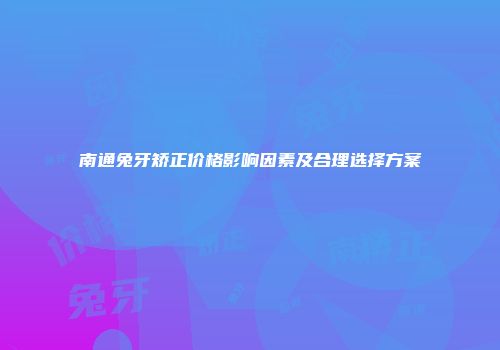 南通兔牙矫正价格影响因素及合理选择方案