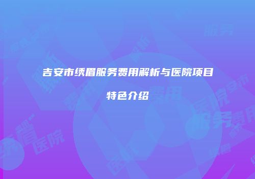 吉安市绣眉服务费用解析与医院项目特色介绍