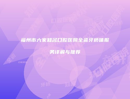 福州市六家知名口腔医院全瓷牙桥体服务详解与推荐