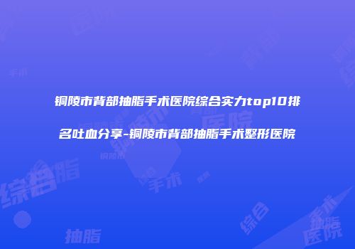 铜陵市背部抽脂手术医院综合实力top10排名吐血分享-铜陵市背部抽脂手术整形医院