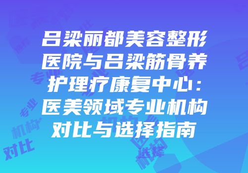 吕梁丽都美容整形医院与吕梁筋骨养护理疗康复中心：医美领域专业机构对比与选择指南