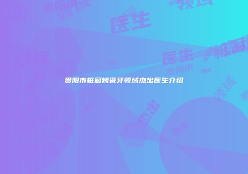 贵阳市桩冠烤瓷牙领域杰出医生介绍