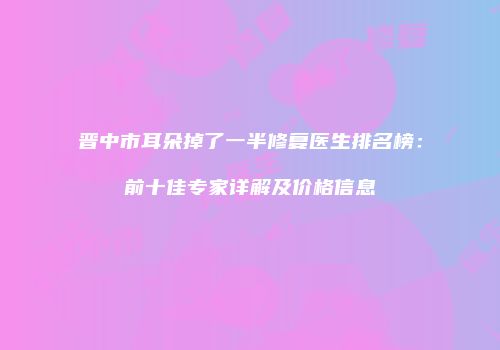 晋中市耳朵掉了一半修复医生排名榜：前十佳专家详解及价格信息