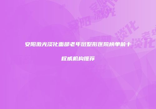 安阳激光淡化面部老年斑整形医院榜单前十权威机构推荐
