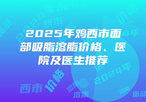 2025年鸡西市面部吸脂溶脂价格、医院及医生推荐