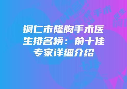 铜仁市隆胸手术医生排名榜：前十佳专家详细介绍