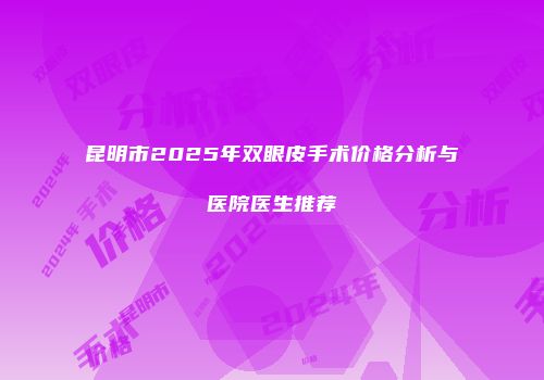 昆明市2025年双眼皮手术价格分析与医院医生推荐