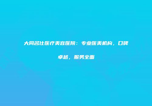 大同名仕医疗美容医院：专业医美机构，口碑卓越，服务全面