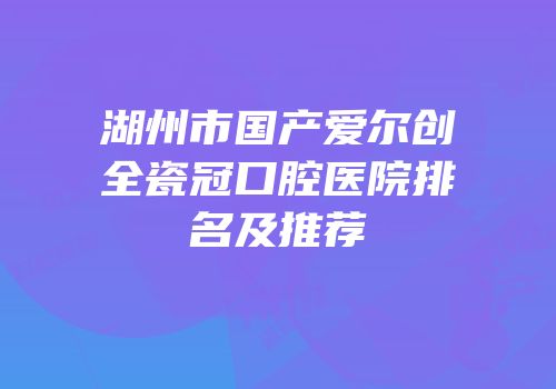 湖州市国产爱尔创全瓷冠口腔医院排名及推荐
