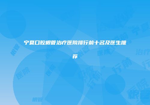 宁夏口腔根管治疗医院排行前十名及医生推荐