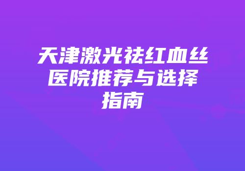 天津激光祛红血丝医院推荐与选择指南