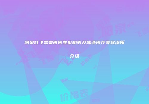 阳泉杜飞雪整形医生价格表及韩亚医疗美容诊所介绍