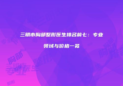 三明市胸部整形医生排名前七：专业领域与价格一览