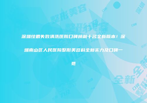 深圳纹眉失败清洗医院口碑榜前十名全新版本！深圳南山区人民医院整形美容科全新实力及口碑一览