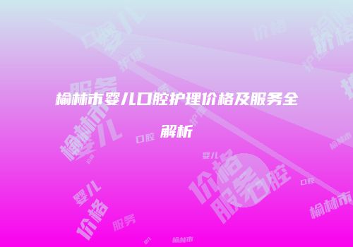 榆林市婴儿口腔护理价格及服务全解析