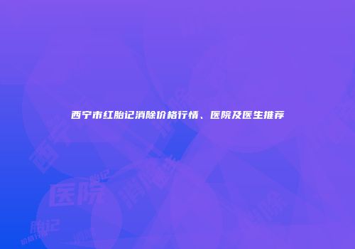 西宁市红胎记消除价格行情、医院及医生推荐