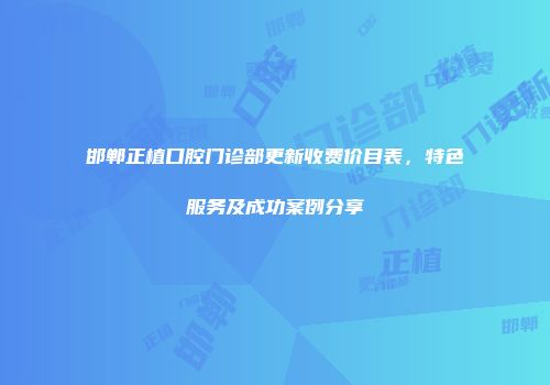 邯郸正植口腔门诊部更新收费价目表，特色服务及成功案例分享