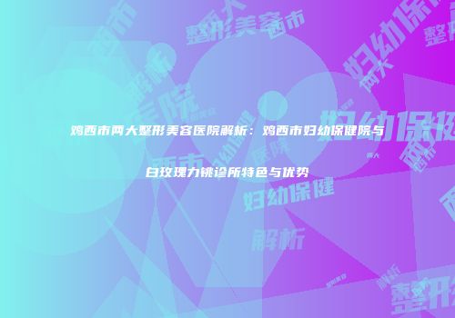 鸡西市两大整形美容医院解析：鸡西市妇幼保健院与白玫瑰力铫诊所特色与优势