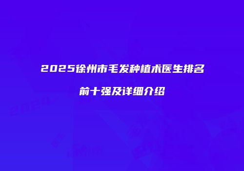 2025徐州市毛发种植术医生排名前十强及详细介绍