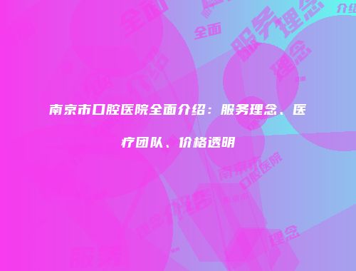 南京市口腔医院全面介绍：服务理念、医疗团队、价格透明