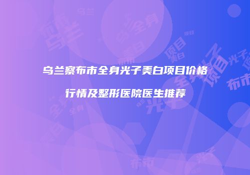 乌兰察布市全身光子美白项目价格行情及整形医院医生推荐