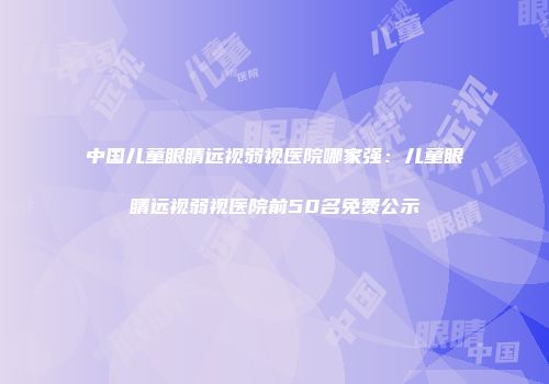 中国儿童眼睛远视弱视医院哪家强：儿童眼睛远视弱视医院前50名免费公示