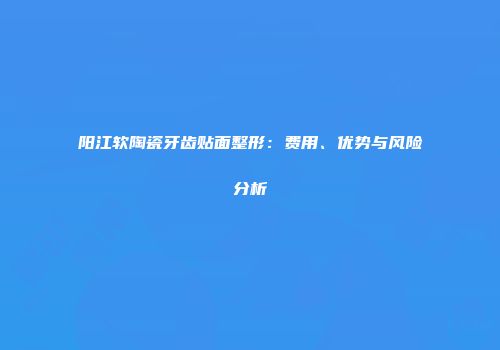 阳江软陶瓷牙齿贴面整形：费用、优势与风险分析